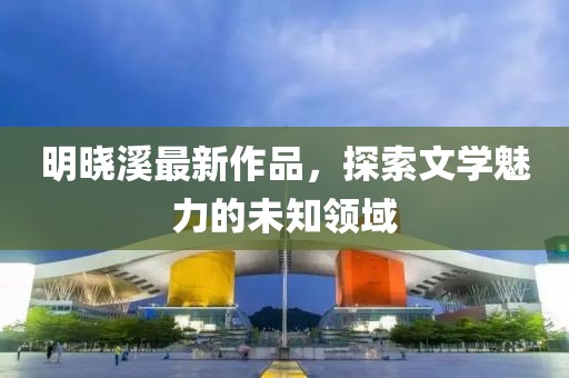 明曉溪最新作品，探索文學(xué)魅力的未知領(lǐng)域