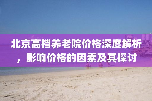 北京高檔養(yǎng)老院價格深度解析，影響價格的因素及其探討