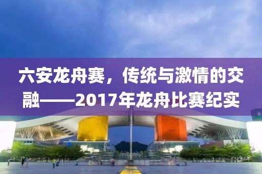 六安龍舟賽，傳統(tǒng)與激情的交融——2017年龍舟比賽紀(jì)實