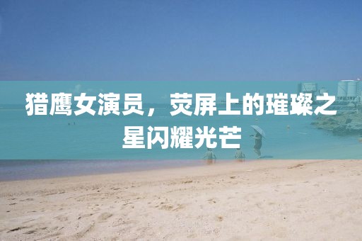 獵鷹女演員，熒屏上的璀璨之星閃耀光芒