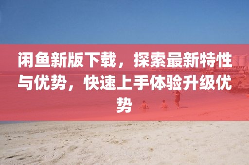 閑魚新版下載，探索最新特性與優(yōu)勢(shì)，快速上手體驗(yàn)升級(jí)優(yōu)勢(shì)