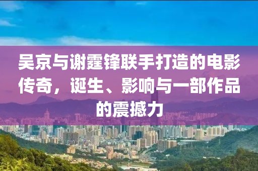 吳京與謝霆鋒聯(lián)手打造的電影傳奇，誕生、影響與一部作品的震撼力