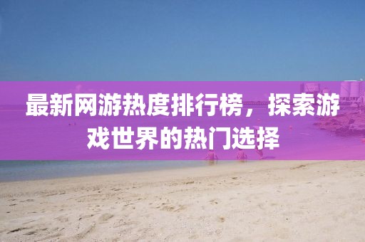 最新網(wǎng)游熱度排行榜，探索游戲世界的熱門選擇