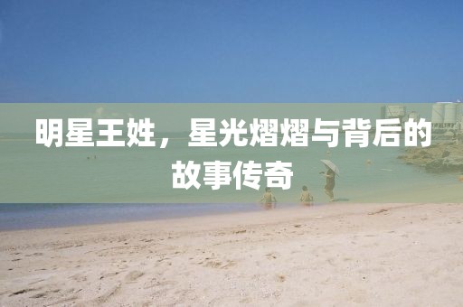 明星王姓，星光熠熠與背后的故事傳奇