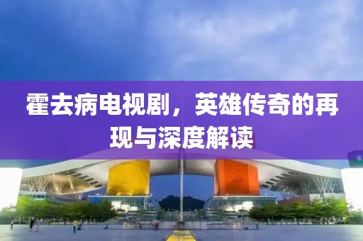 霍去病電視劇，英雄傳奇的再現(xiàn)與深度解讀