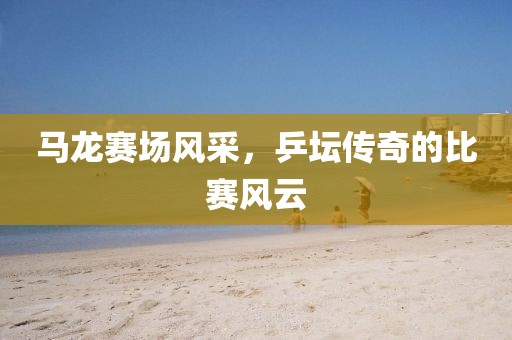 馬龍賽場風采，乒壇傳奇的比賽風云