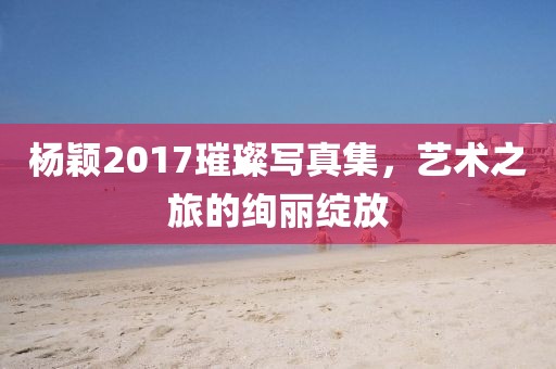 楊穎2017璀璨寫真集，藝術(shù)之旅的絢麗綻放
