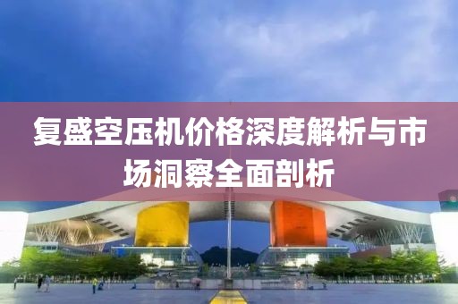 復(fù)盛空壓機價格深度解析與市場洞察全面剖析