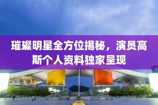 璀璨明星全方位揭秘，演員高斯個人資料獨家呈現(xiàn)