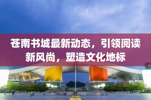蒼南書城最新動態(tài)，引領(lǐng)閱讀新風(fēng)尚，塑造文化地標(biāo)