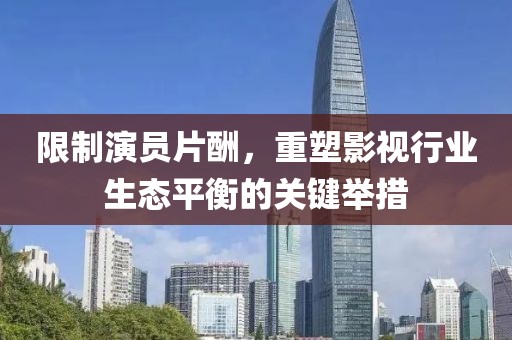 限制演員片酬，重塑影視行業(yè)生態(tài)平衡的關(guān)鍵舉措