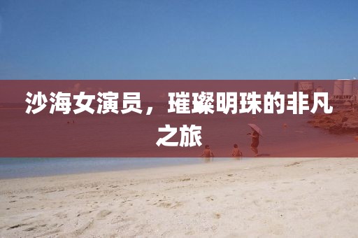 沙海女演員，璀璨明珠的非凡之旅