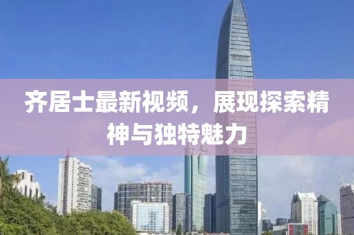 齊居士最新視頻，展現(xiàn)探索精神與獨(dú)特魅力