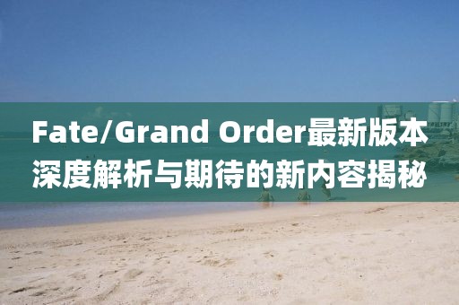 Fate/Grand Order最新版本深度解析與期待的新內(nèi)容揭秘