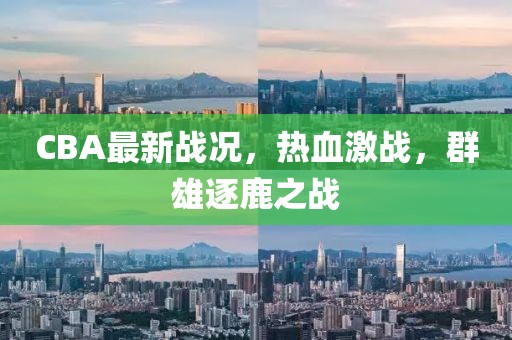 CBA最新戰(zhàn)況，熱血激戰(zhàn)，群雄逐鹿之戰(zhàn)
