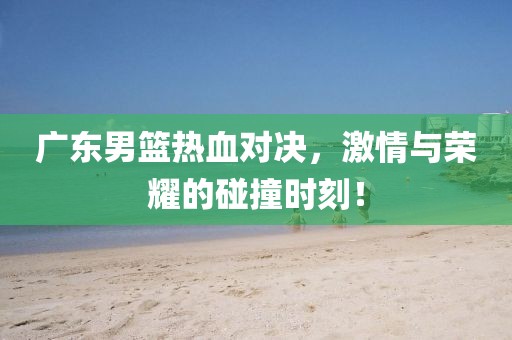 廣東男籃熱血對(duì)決，激情與榮耀的碰撞時(shí)刻！