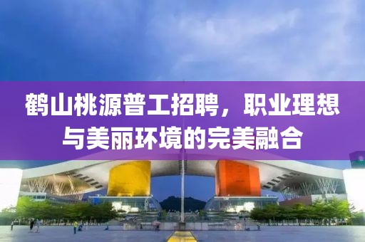 鶴山桃源普工招聘，職業(yè)理想與美麗環(huán)境的完美融合