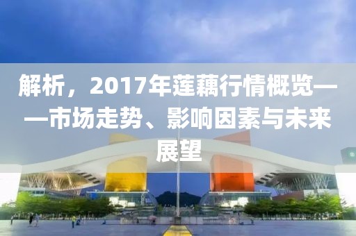解析，2017年蓮藕行情概覽——市場走勢(shì)、影響因素與未來展望
