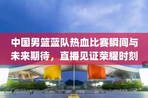 中國男籃藍隊熱血比賽瞬間與未來期待，直播見證榮耀時刻