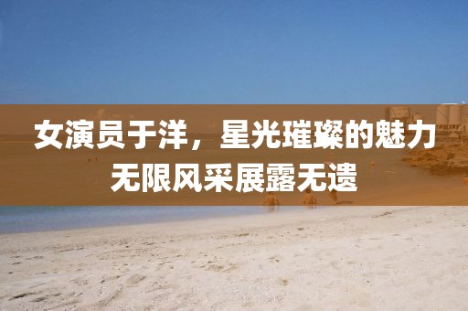 女演員于洋，星光璀璨的魅力無限風采展露無遺