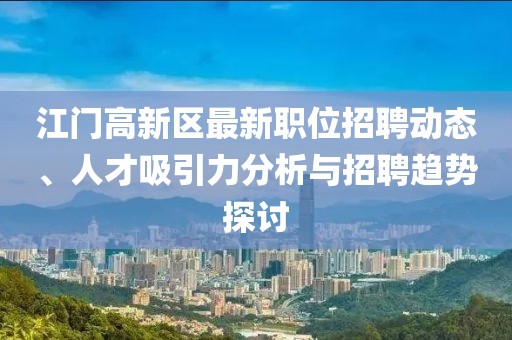 江門高新區(qū)最新職位招聘動態(tài)、人才吸引力分析與招聘趨勢探討