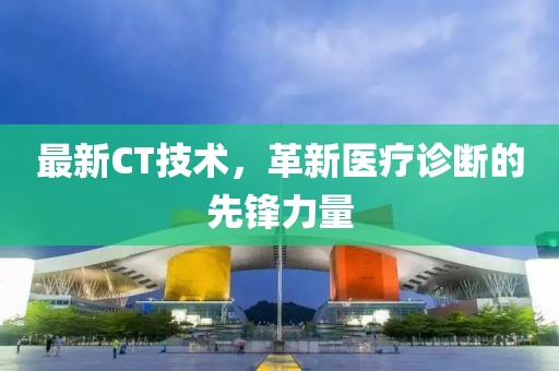 最新CT技術(shù)，革新醫(yī)療診斷的先鋒力量