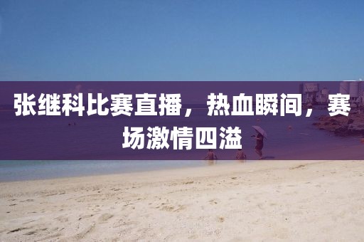 張繼科比賽直播，熱血瞬間，賽場激情四溢