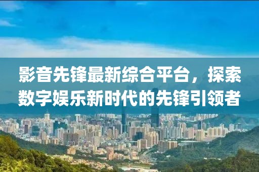 影音先鋒最新綜合平臺(tái)，探索數(shù)字娛樂新時(shí)代的先鋒引領(lǐng)者