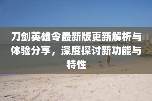 刀劍英雄令最新版更新解析與體驗(yàn)分享，深度探討新功能與特性