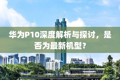 華為P10深度解析與探討，是否為最新機型？