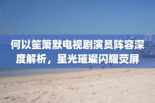 何以笙簫默電視劇演員陣容深度解析，星光璀璨閃耀熒屏