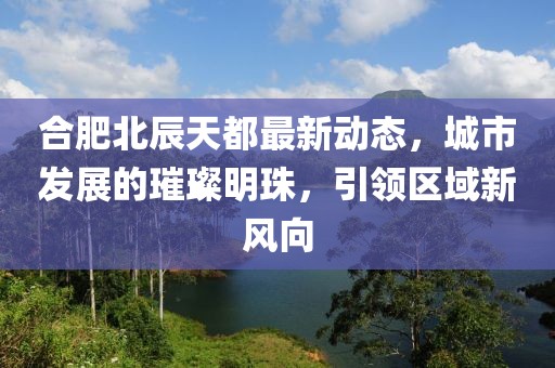 合肥北辰天都最新動(dòng)態(tài)，城市發(fā)展的璀璨明珠，引領(lǐng)區(qū)域新風(fēng)向