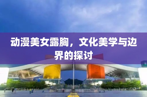 動(dòng)漫美女露胸，文化美學(xué)與邊界的探討