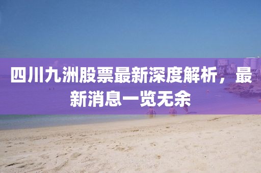 四川九洲股票最新深度解析，最新消息一覽無余