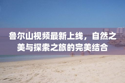 魯爾山視頻最新上線，自然之美與探索之旅的完美結(jié)合