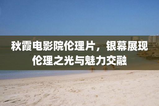 秋霞電影院倫理片，銀幕展現(xiàn)倫理之光與魅力交融