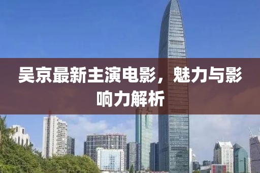 吳京最新主演電影，魅力與影響力解析