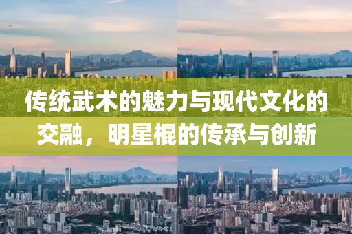 傳統(tǒng)武術(shù)的魅力與現(xiàn)代文化的交融，明星棍的傳承與創(chuàng)新