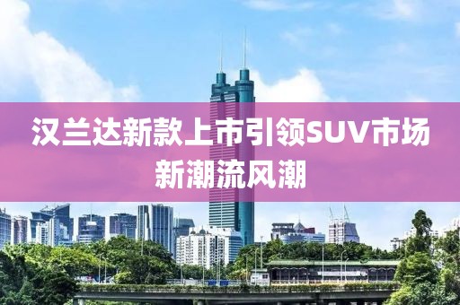 漢蘭達(dá)新款上市引領(lǐng)SUV市場(chǎng)新潮流風(fēng)潮