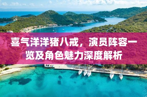 喜氣洋洋豬八戒，演員陣容一覽及角色魅力深度解析