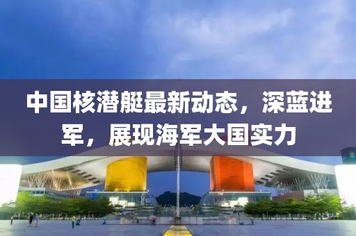 中國核潛艇最新動態(tài)，深藍進軍，展現(xiàn)海軍大國實力