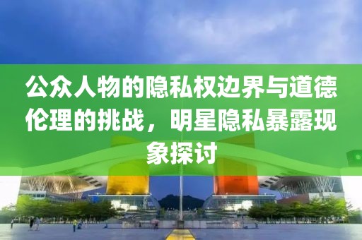 公眾人物的隱私權(quán)邊界與道德倫理的挑戰(zhàn)，明星隱私暴露現(xiàn)象探討