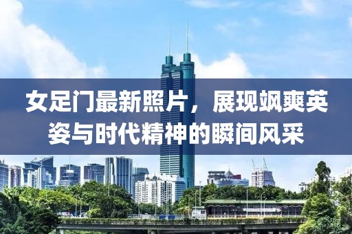 女足門(mén)最新照片，展現(xiàn)颯爽英姿與時(shí)代精神的瞬間風(fēng)采