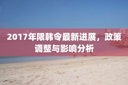 2017年限韓令最新進(jìn)展，政策調(diào)整與影響分析