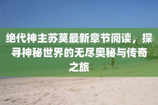 絕代神主蘇莫最新章節(jié)閱讀，探尋神秘世界的無盡奧秘與傳奇之旅