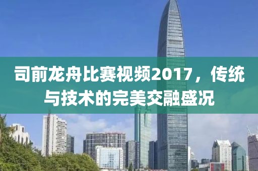 司前龍舟比賽視頻2017，傳統(tǒng)與技術(shù)的完美交融盛況