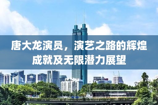 唐大龍演員，演藝之路的輝煌成就及無限潛力展望