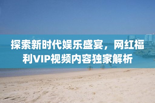 探索新時代娛樂盛宴，網(wǎng)紅福利VIP視頻內(nèi)容獨(dú)家解析