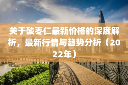 關(guān)于酸棗仁最新價(jià)格的深度解析，最新行情與趨勢(shì)分析（2022年）