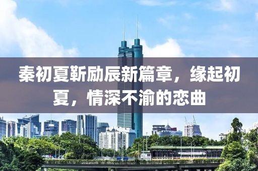 秦初夏靳勵辰新篇章，緣起初夏，情深不渝的戀曲